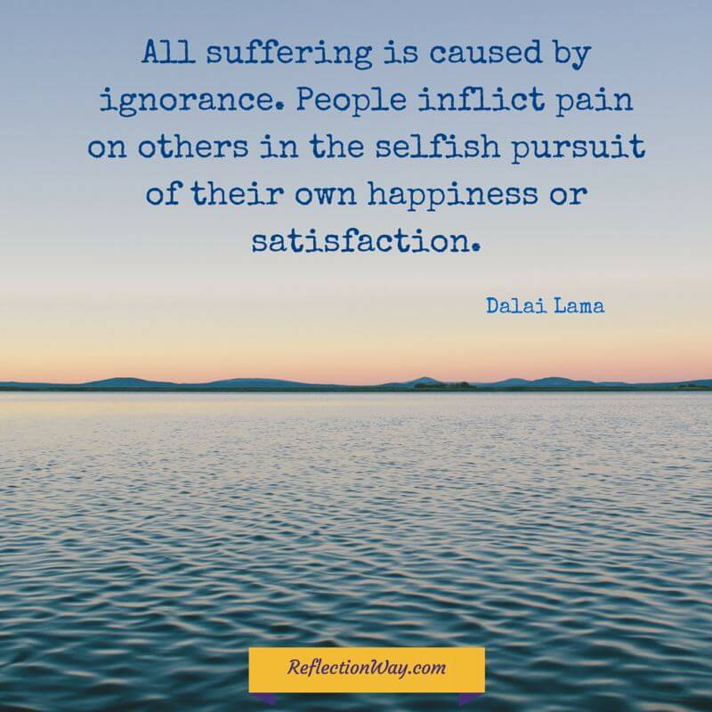 All suffering is caused by ignorance. People inflict pain on others in the selfish pursuit of their own happiness or satisfaction